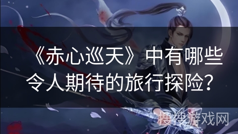 《赤心巡天》中有哪些令人期待的旅行探险？