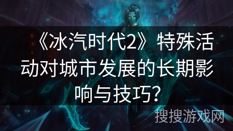 《冰汽时代2》特殊活动对城市发展的长期影响与技巧？