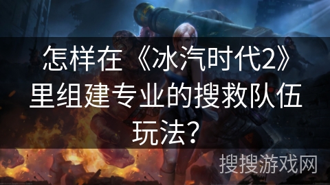 怎样在《冰汽时代2》里组建专业的搜救队伍玩法？
