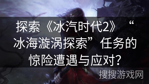 探索《冰汽时代2》“冰海漩涡探索”任务的惊险遭遇与应对？