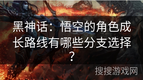 黑神话：悟空的角色成长路线有哪些分支选择？