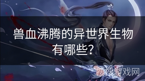 兽血沸腾的异世界生物有哪些？