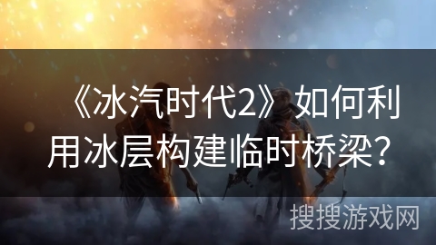 《冰汽时代2》如何利用冰层构建临时桥梁？