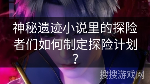 神秘遗迹小说里的探险者们如何制定探险计划？