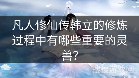 凡人修仙传韩立的修炼过程中有哪些重要的灵兽？