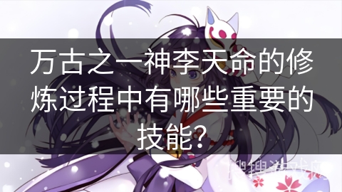 万古之一神李天命的修炼过程中有哪些重要的技能？