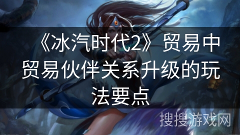 《冰汽时代2》贸易中贸易伙伴关系升级的玩法要点