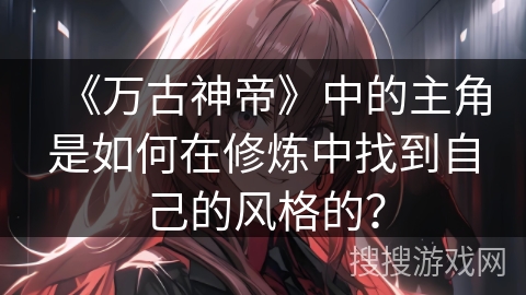 《万古神帝》中的主角是如何在修炼中找到自己的风格的？