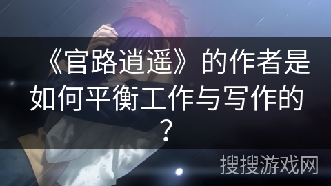 《官路逍遥》的作者是如何平衡工作与写作的？