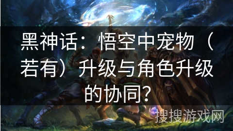 黑神话：悟空中宠物（若有）升级与角色升级的协同？