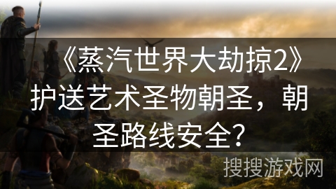 《蒸汽世界大劫掠2》护送艺术圣物朝圣，朝圣路线安全？