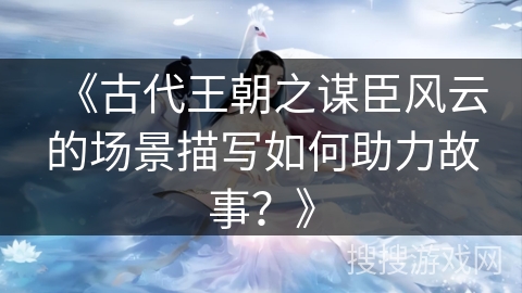 《古代王朝之谋臣风云的场景描写如何助力故事？》