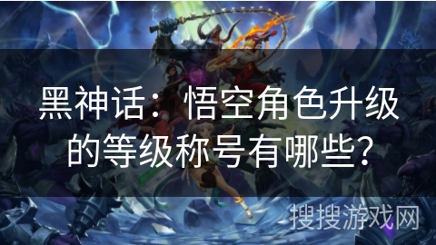 黑神话：悟空角色升级的等级称号有哪些？