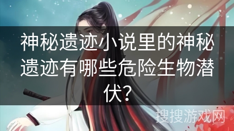 神秘遗迹小说里的神秘遗迹有哪些危险生物潜伏？