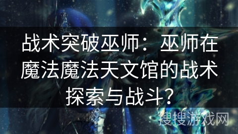 战术突破巫师:巫师在魔法魔法天文馆的战术探索与战斗? 战术突破巫师:巫师在魔法魔法天文馆的战术探索与战斗?