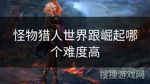 怪物猎人世界跟崛起哪个难度高 怪物猎人世界跟崛起哪个难度高