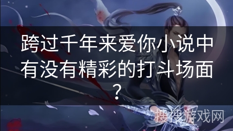 跨过千年来爱你小说中有没有精彩的打斗场面? 跨过千年来爱你小说中有没有精彩的打斗场面?