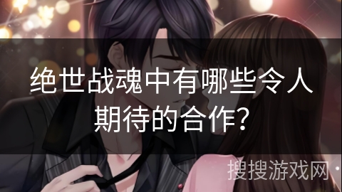 绝世战魂中有哪些令人期待的合作？