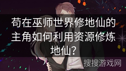 苟在巫师世界修地仙的主角如何利用资源修炼地仙？