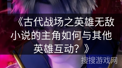 《古代战场之英雄无敌小说的主角如何与其他英雄互动？》
