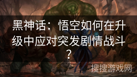 黑神话:悟空如何在升级中应对突发剧情战斗? 黑神话:悟空如何在升级中应对突发剧情战斗?