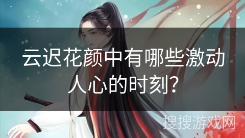 云迟花颜中有哪些激动人心的时刻？