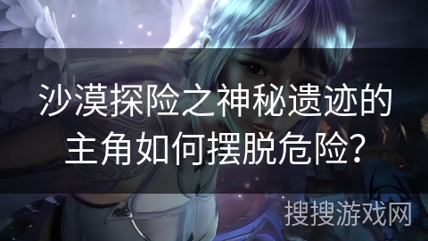 沙漠探险之神秘遗迹的主角如何摆脱危险？