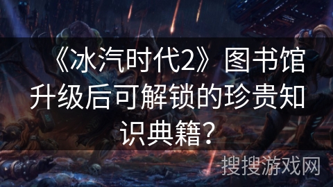 《冰汽时代2》图书馆升级后可解锁的珍贵知识典籍？