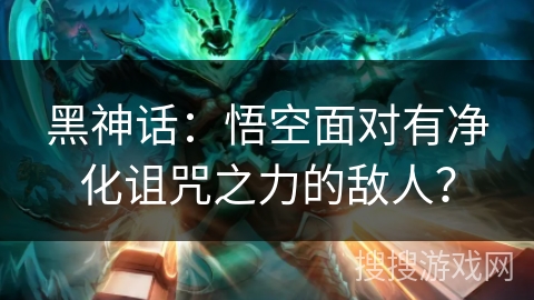 黑神话：悟空面对有净化诅咒之力的敌人？