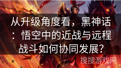 从升级角度看，黑神话：悟空中的近战与远程战斗如何协同发展？