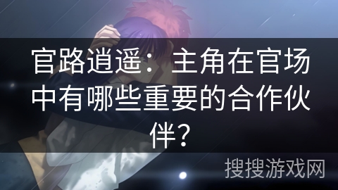 官路逍遥：主角在官场中有哪些重要的合作伙伴？