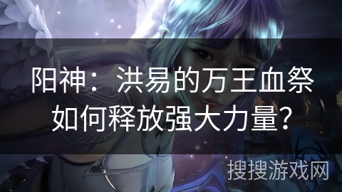 阳神：洪易的万王血祭如何释放强大力量？