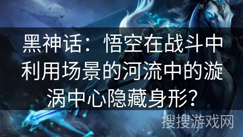 黑神话：悟空在战斗中利用场景的河流中的漩涡中心隐藏身形？