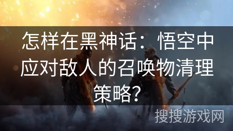 怎样在黑神话:悟空中应对敌人的召唤物清理策略? 怎样在黑神话:悟空中应对敌人的召唤物清理策略?