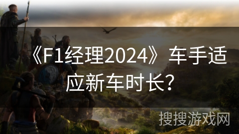 《F1经理2024》车手适应新车时长？