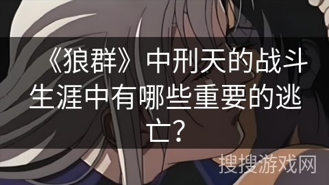 《狼群》中刑天的战斗生涯中有哪些重要的逃亡? 《狼群》中刑天的战斗生涯中有哪些重要的逃亡?