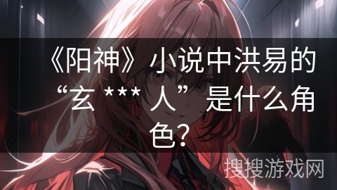 《阳神》小说中洪易的“玄 *** 人”是什么角色？