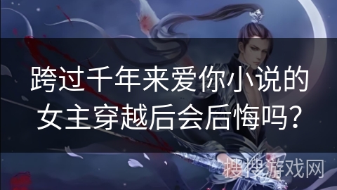 跨过千年来爱你小说的女主穿越后会后悔吗？