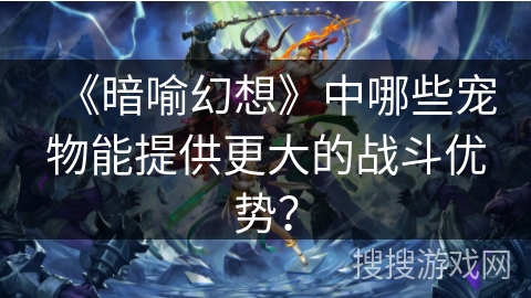 《暗喻幻想》中哪些宠物能提供更大的战斗优势? 《暗喻幻想》中哪些宠物能提供更大的战斗优势?