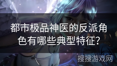 都市极品神医的反派角色有哪些典型特征？