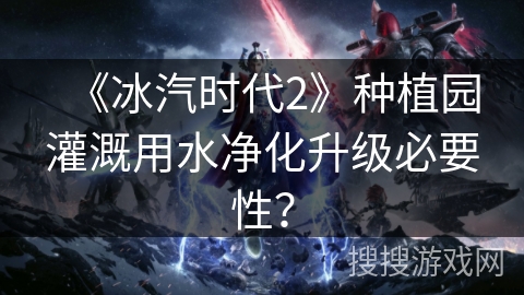 《冰汽时代2》种植园灌溉用水净化升级必要性？