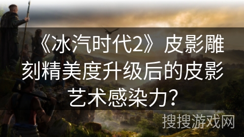 《冰汽时代2》皮影雕刻精美度升级后的皮影艺术感染力？