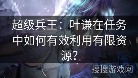 超级兵王：叶谦在任务中如何有效利用有限资源？