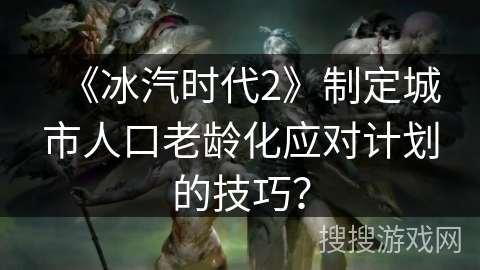《冰汽时代2》制定城市人口老龄化应对计划的技巧? 《冰汽时代2》制定城市人口老龄化应对计划的技巧?