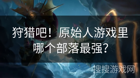 狩猎吧！原始人游戏里哪个部落最强？