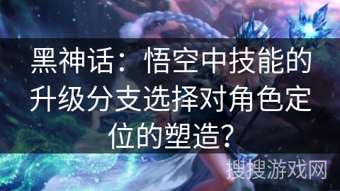 黑神话：悟空中技能的升级分支选择对角色定位的塑造？