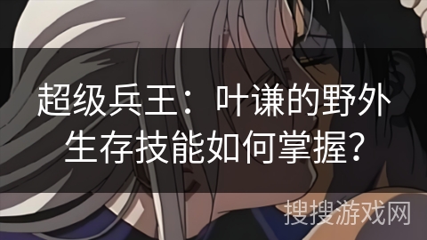 超级兵王：叶谦的野外生存技能如何掌握？