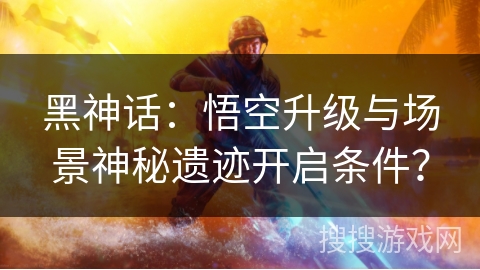 黑神话：悟空升级与场景神秘遗迹开启条件？