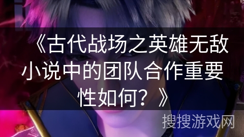 《古代战场之英雄无敌小说中的团队合作重要性如何？》