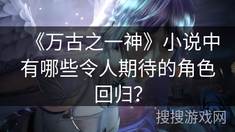 《万古之一神》小说中有哪些令人期待的角色回归？